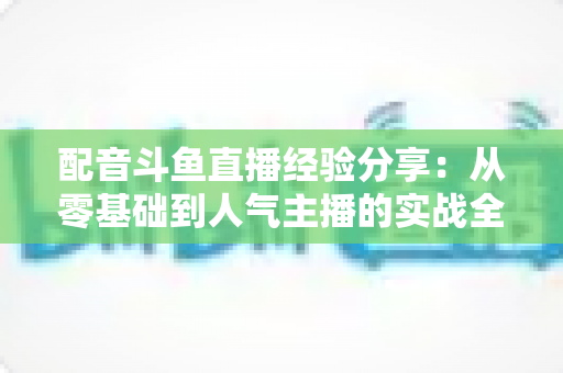 配音斗鱼直播经验分享：从零基础到人气主播的实战全攻略