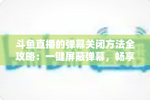 斗鱼直播的弹幕关闭方法全攻略:一键屏蔽弹幕,畅享纯净流畅的观看体验 斗鱼直播的弹幕关闭方法全攻略:一键屏蔽弹幕,畅享纯净流畅的观看体验