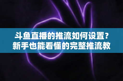 斗鱼直播的推流如何设置？新手也能看懂的完整推流教程与画质优化指南