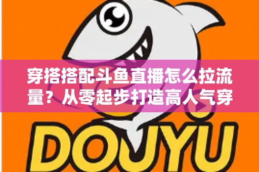 穿搭搭配斗鱼直播怎么拉流量?从零起步打造高人气穿搭直播间的完整攻略 穿搭搭配斗鱼直播怎么拉流量?从零起步打造高人气穿搭直播间的完整攻略