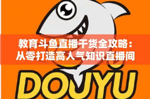 教育斗鱼直播干货全攻略：从零打造高人气知识直播间的实战技巧与运营指南