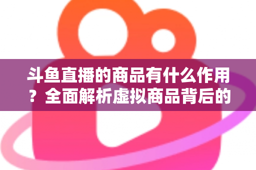 斗鱼直播的商品有什么作用？全面解析虚拟商品背后的互动价值与商业逻辑