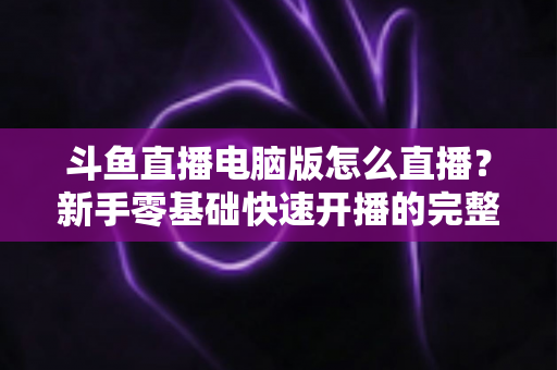 斗鱼直播电脑版怎么直播？新手零基础快速开播的完整教程指南