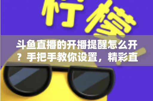 斗鱼直播的开播提醒怎么开？手把手教你设置，精彩直播再也不错过！