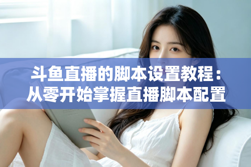 斗鱼直播的脚本设置教程:从零开始掌握直播脚本配置的完整指南 斗鱼直播的脚本设置教程:从零开始掌握直播脚本配置的完整指南