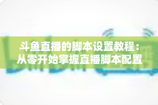 斗鱼直播的脚本设置教程：从零开始掌握直播脚本配置的完整指南