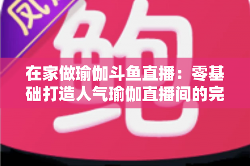 在家做瑜伽斗鱼直播：零基础打造人气瑜伽直播间的完整实战指南