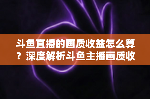 斗鱼直播的画质收益怎么算？深度解析斗鱼主播画质收益计算规则与提升收益的实用技巧