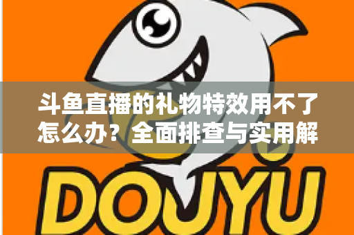 斗鱼直播的礼物特效用不了怎么办?全面排查与实用解决指南 斗鱼直播的礼物特效用不了怎么办?全面排查与实用解决指南