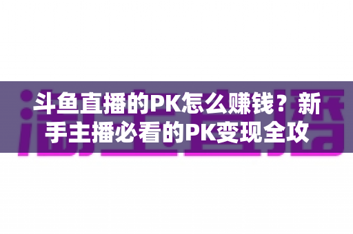 斗鱼直播的PK怎么赚钱?新手主播必看的PK变现全攻略与实操技巧解析 斗鱼直播的PK怎么赚钱?新手主播必看的PK变现全攻略与实操技巧解析