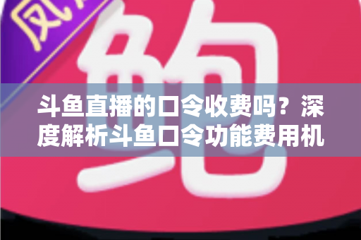 斗鱼直播的口令收费吗?深度解析斗鱼口令功能费用机制与实用使用指南 斗鱼直播的口令收费吗?深度解析斗鱼口令功能费用机制与实用使用指南
