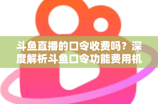 斗鱼直播的口令收费吗？深度解析斗鱼口令功能费用机制与实用使用指南