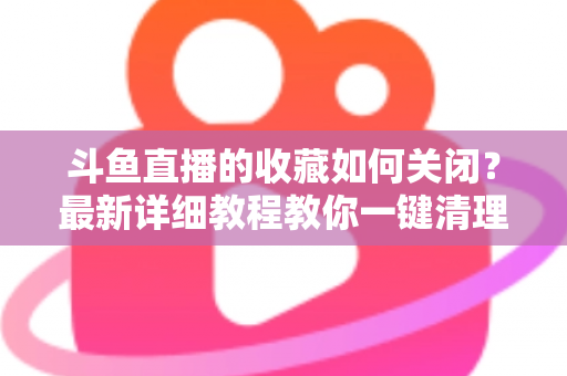 斗鱼直播的收藏如何关闭?最新详细教程教你一键清理收藏列表的实用指南 斗鱼直播的收藏如何关闭?最新详细教程教你一键清理收藏列表的实用指南