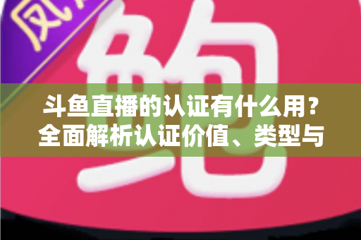 斗鱼直播的认证有什么用？全面解析认证价值、类型与申请流程，助你快速提升账号影响力