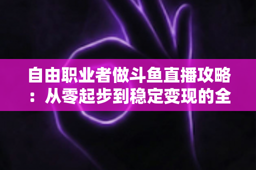 自由职业者做斗鱼直播攻略:从零起步到稳定变现的全方位实战指南 自由职业者做斗鱼直播攻略:从零起步到稳定变现的全方位实战指南