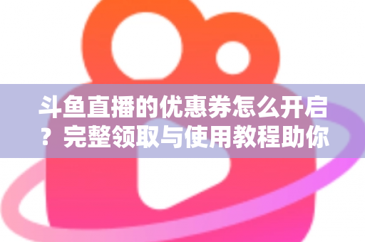 斗鱼直播的优惠券怎么开启?完整领取与使用教程助你省钱看直播 斗鱼直播的优惠券怎么开启?完整领取与使用教程助你省钱看直播