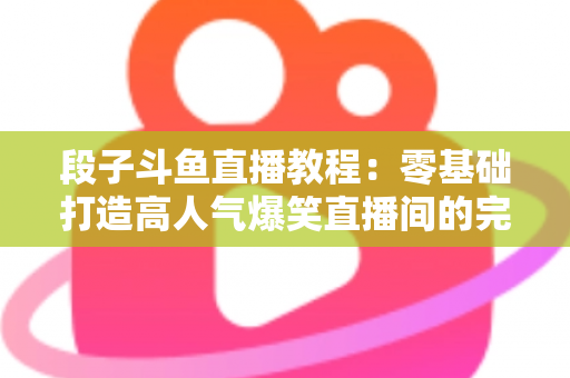 段子斗鱼直播教程：零基础打造高人气爆笑直播间的完整攻略