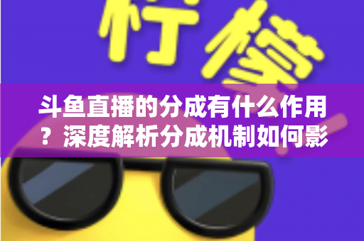 斗鱼直播的分成有什么作用?深度解析分成机制如何影响主播收益、平台生态与直播行业发展 斗鱼直播的分成有什么作用?深度解析分成机制如何影响主播收益、平台生态与直播行业发展