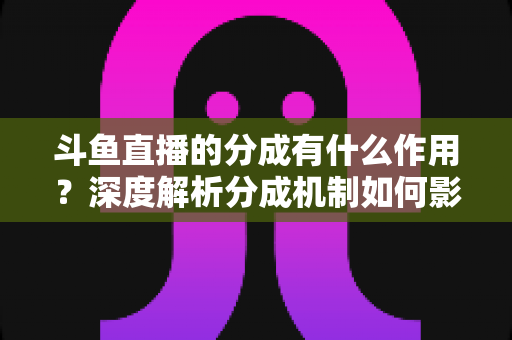 斗鱼直播的分成有什么作用？深度解析分成机制如何影响主播收益、平台生态与直播行业发展