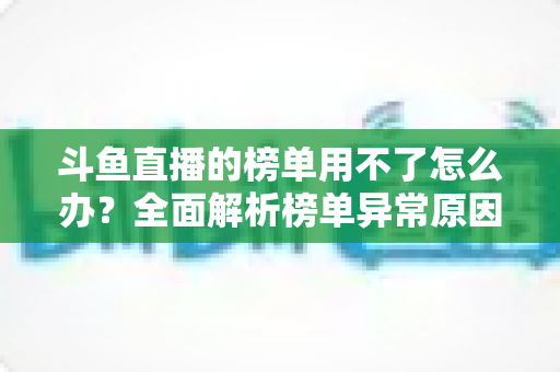 斗鱼直播的榜单用不了怎么办?全面解析榜单异常原因与实用解决指南 斗鱼直播的榜单用不了怎么办?全面解析榜单异常原因与实用解决指南