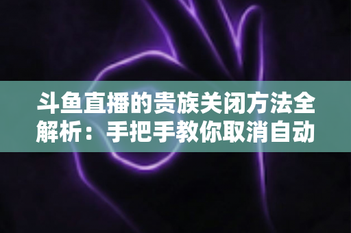 斗鱼直播的贵族关闭方法全解析:手把手教你取消自动续费、隐藏贵族身份(新手必读) 斗鱼直播的贵族关闭方法全解析:手把手教你取消自动续费、隐藏贵族身份(新手必读)