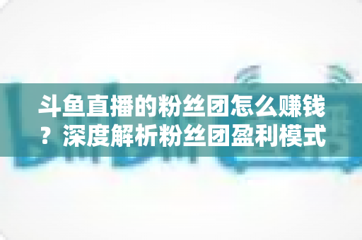 斗鱼直播的粉丝团怎么赚钱？深度解析粉丝团盈利模式与运营实战指南