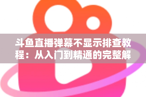 斗鱼直播弹幕不显示排查教程：从入门到精通的完整解决方案指南，快速恢复弹幕互动体验