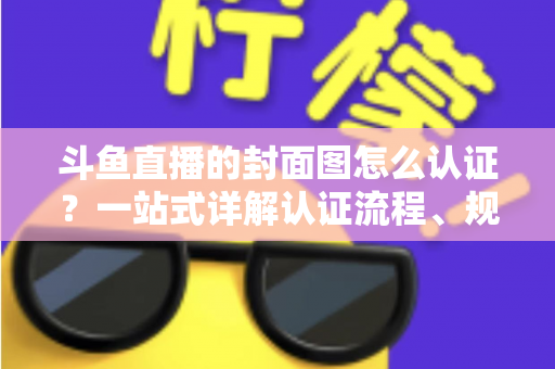 斗鱼直播的封面图怎么认证？一站式详解认证流程、规范要求与实用技巧