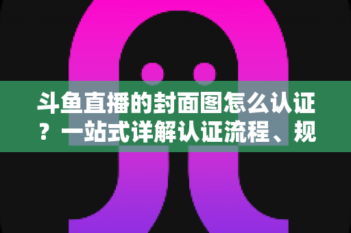 斗鱼直播的封面图怎么认证？一站式详解认证流程、规范要求与实用技巧