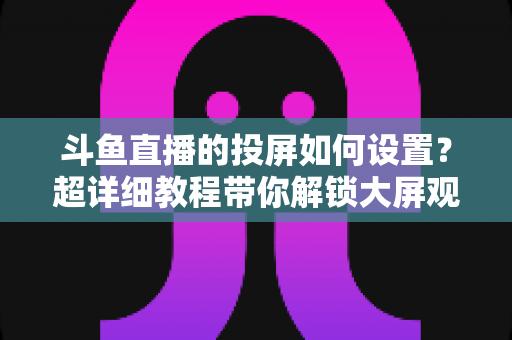 斗鱼直播的投屏如何设置?超详细教程带你解锁大屏观影新体验 斗鱼直播的投屏如何设置?超详细教程带你解锁大屏观影新体验