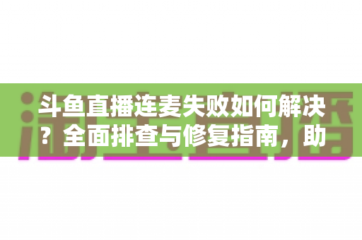 斗鱼直播连麦失败如何解决?全面排查与修复指南,助你快速恢复连麦功能 斗鱼直播连麦失败如何解决?全面排查与修复指南,助你快速恢复连麦功能