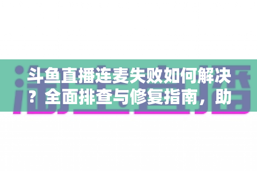 斗鱼直播连麦失败如何解决?全面排查与修复指南,助你快速恢复连麦功能 斗鱼直播连麦失败如何解决?全面排查与修复指南,助你快速恢复连麦功能