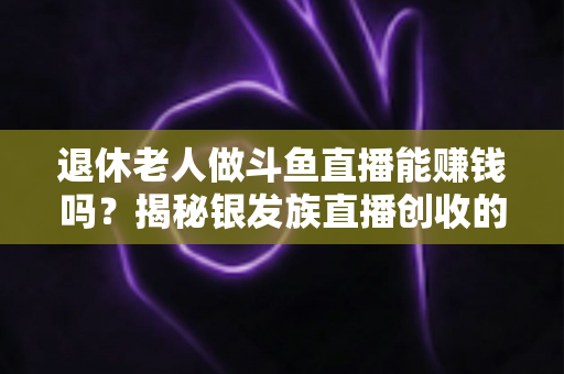 退休老人做斗鱼直播能赚钱吗？揭秘银发族直播创收的真实现状与实用指南