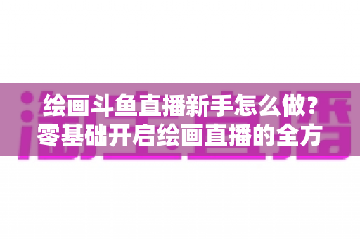 绘画斗鱼直播新手怎么做？零基础开启绘画直播的全方位实战指南