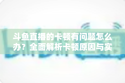 斗鱼直播的卡顿有问题怎么办？全面解析卡顿原因与实用解决方案，助你畅享流畅观影体验