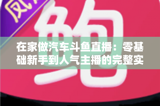 在家做汽车斗鱼直播：零基础新手到人气主播的完整实战指南