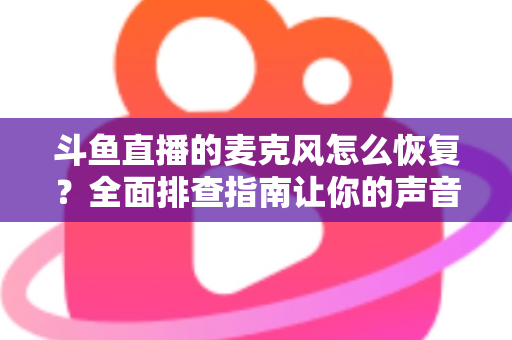 斗鱼直播的麦克风怎么恢复?全面排查指南让你的声音重新上线 斗鱼直播的麦克风怎么恢复?全面排查指南让你的声音重新上线
