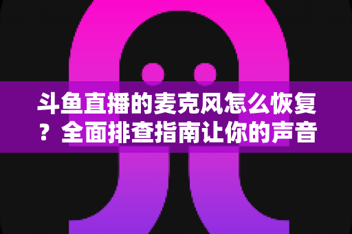 斗鱼直播的麦克风怎么恢复?全面排查指南让你的声音重新上线 斗鱼直播的麦克风怎么恢复?全面排查指南让你的声音重新上线