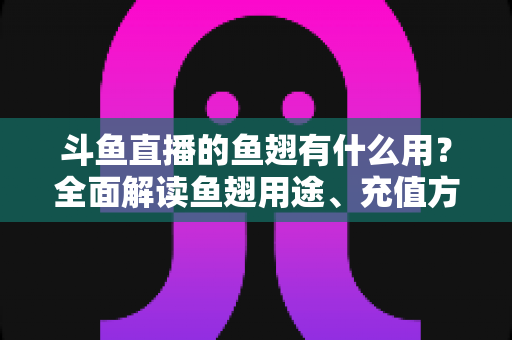 斗鱼直播的鱼翅有什么用？全面解读鱼翅用途、充值方法与理性消费指南