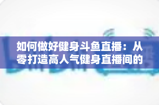 如何做好健身斗鱼直播：从零打造高人气健身直播间的全方位实战指南