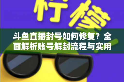 斗鱼直播封号如何修复？全面解析账号解封流程与实用技巧大全