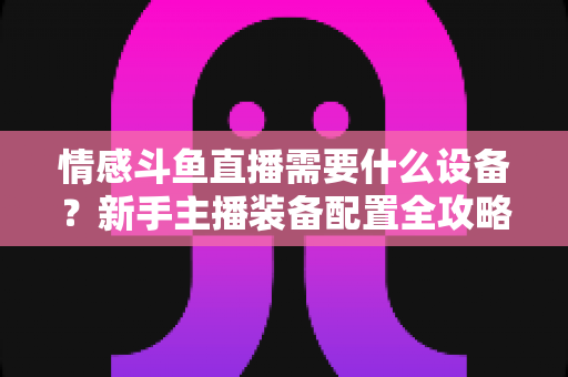 情感斗鱼直播需要什么设备？新手主播装备配置全攻略，帮你快速搭建高人气温馨直播间