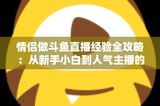 情侣做斗鱼直播经验全攻略:从新手小白到人气主播的实战指南 情侣做斗鱼直播经验全攻略:从新手小白到人气主播的实战指南
