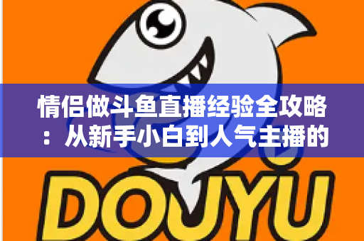情侣做斗鱼直播经验全攻略：从新手小白到人气主播的实战指南