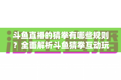 斗鱼直播的猜拳有哪些规则？全面解析斗鱼猜拳互动玩法与参与技巧