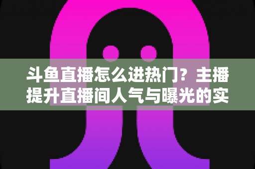 斗鱼直播怎么进热门?主播提升直播间人气与曝光的实战全攻略 斗鱼直播怎么进热门?主播提升直播间人气与曝光的实战全攻略