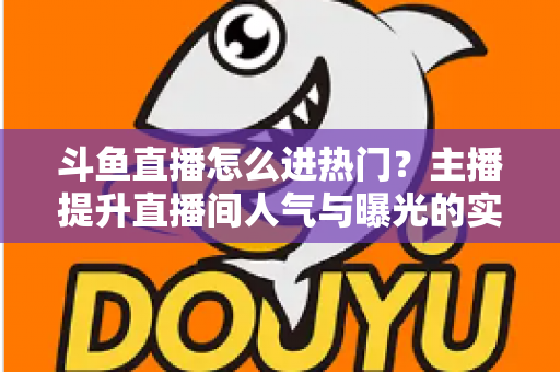 斗鱼直播怎么进热门？主播提升直播间人气与曝光的实战全攻略