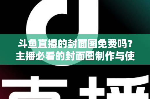斗鱼直播的封面图免费吗？主播必看的封面图制作与使用全攻略