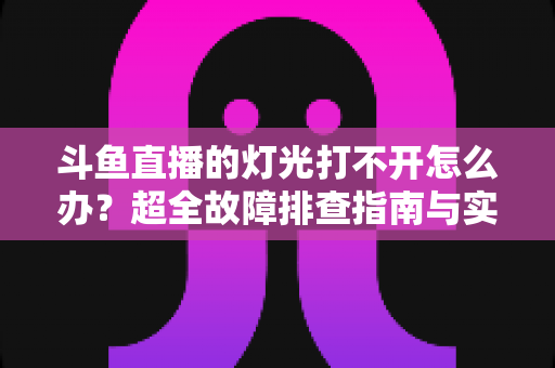斗鱼直播的灯光打不开怎么办?超全故障排查指南与实用解决方法一览 斗鱼直播的灯光打不开怎么办?超全故障排查指南与实用解决方法一览
