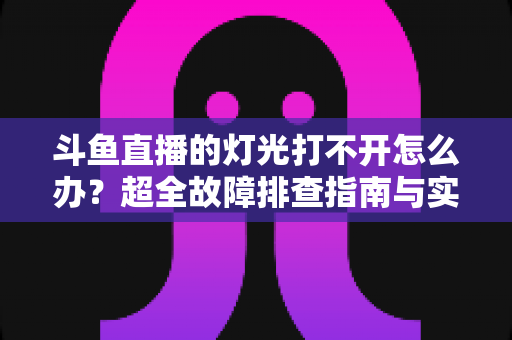 斗鱼直播的灯光打不开怎么办?超全故障排查指南与实用解决方法一览 斗鱼直播的灯光打不开怎么办?超全故障排查指南与实用解决方法一览